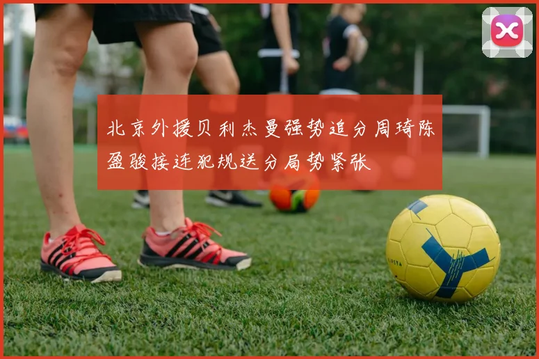 北京外援贝利杰曼强势追分周琦陈盈骏接连犯规送分局势紧张