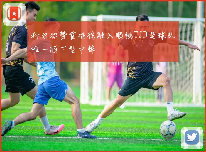 科尔称赞霍福德融入顺畅TJD是球队唯一顺下型中锋