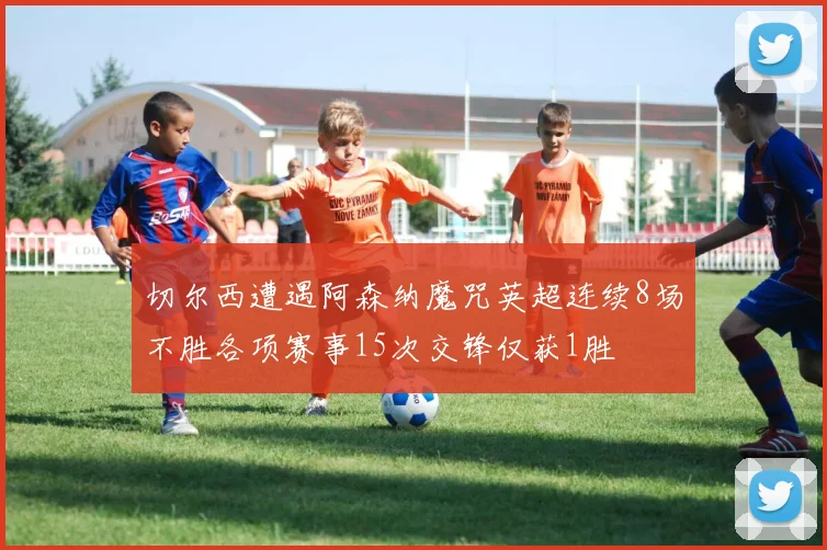 切尔西遭遇阿森纳魔咒英超连续8场不胜各项赛事15次交锋仅获1胜
