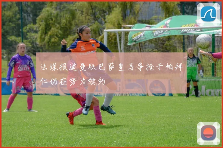 法媒报道曼联巴萨皇马争抢于帕拜仁仍在努力续约