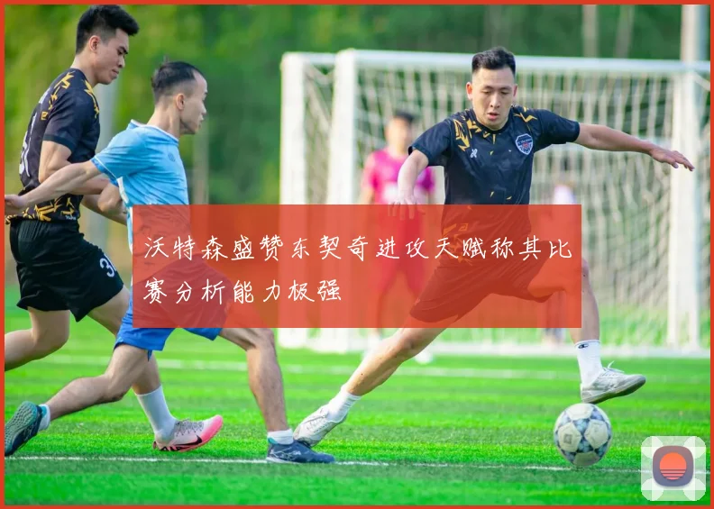 沃特森盛赞东契奇进攻天赋称其比赛分析能力极强