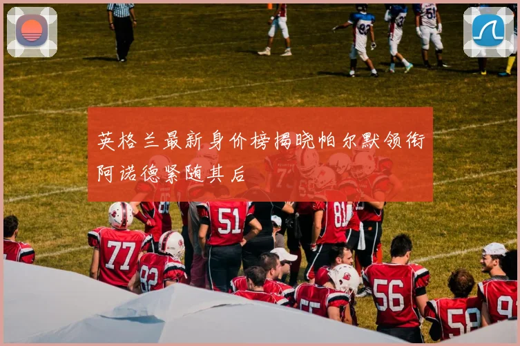 英格兰最新身价榜揭晓帕尔默领衔阿诺德紧随其后