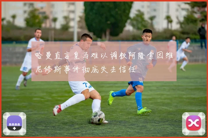 哈曼直言皇马难以调教阿隆索因维尼修斯事件彻底失去信任