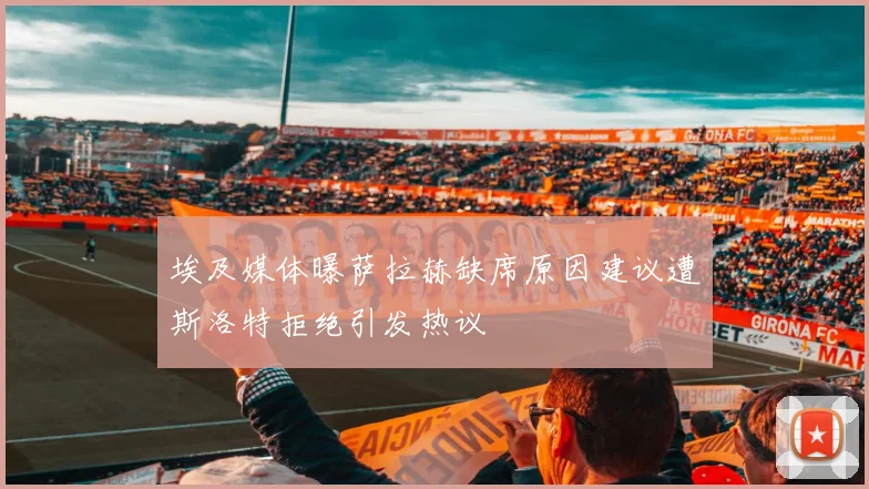 埃及媒体曝萨拉赫缺席原因建议遭斯洛特拒绝引发热议