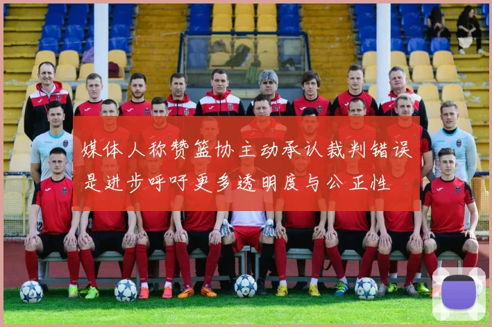 媒体人称赞篮协主动承认裁判错误是进步呼吁更多透明度与公正性