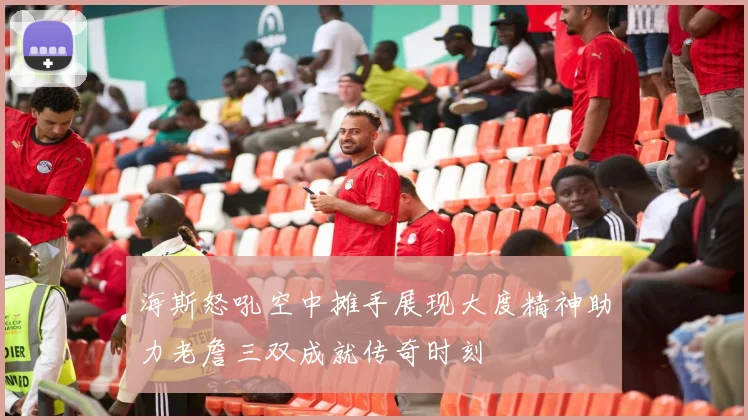 海斯怒吼空中摊手展现大度精神助力老詹三双成就传奇时刻