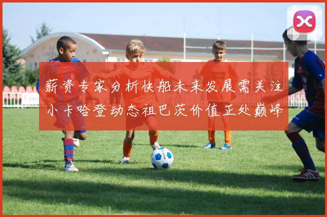薪资专家分析快船未来发展需关注小卡哈登动态祖巴茨价值正处巅峰