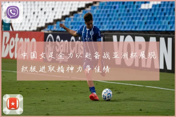 中国女足全力以赴备战亚洲杯展现积极进取精神力争佳绩