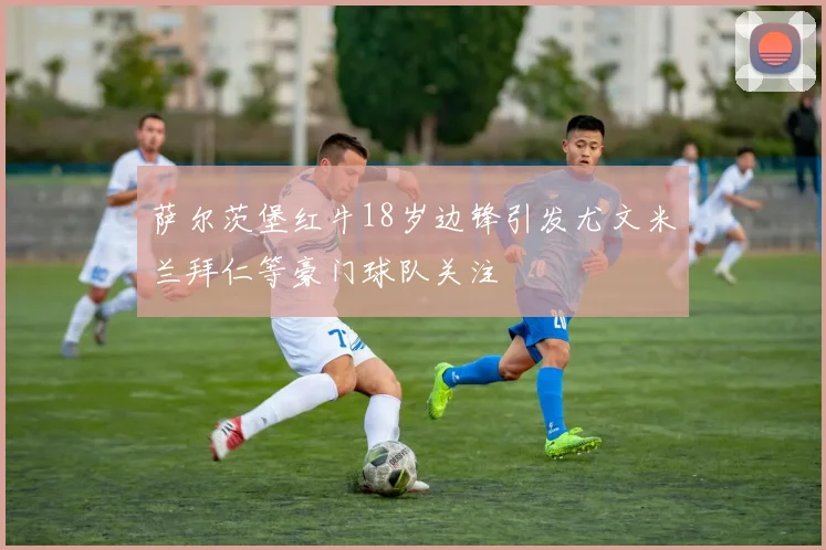 萨尔茨堡红牛18岁边锋引发尤文米兰拜仁等豪门球队关注