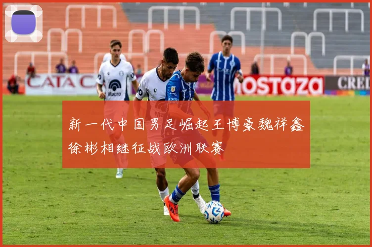 新一代中国男足崛起王博豪魏祥鑫徐彬相继征战欧洲联赛