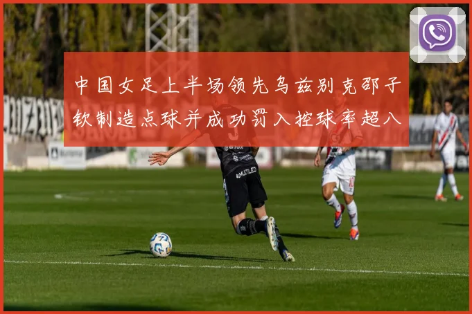 中国女足上半场领先乌兹别克邵子钦制造点球并成功罚入控球率超八成