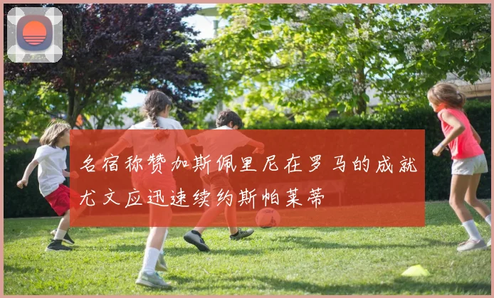 名宿称赞加斯佩里尼在罗马的成就尤文应迅速续约斯帕莱蒂