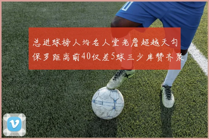 总进球榜人均名人堂老詹超越天勾保罗距离前40仅差5球三少库赞齐聚榜单