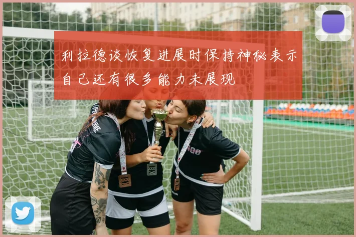 利拉德谈恢复进展时保持神秘表示自己还有很多能力未展现