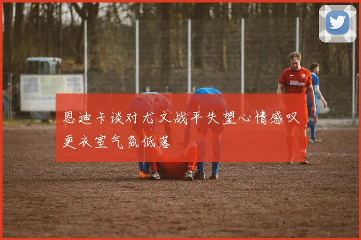 恩迪卡谈对尤文战平失望心情感叹更衣室气氛低落