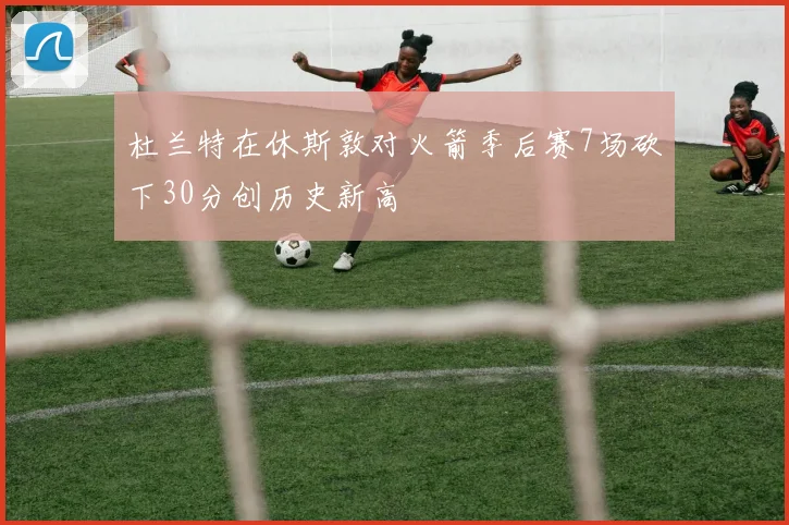 杜兰特在休斯敦对火箭季后赛7场砍下30分创历史新高