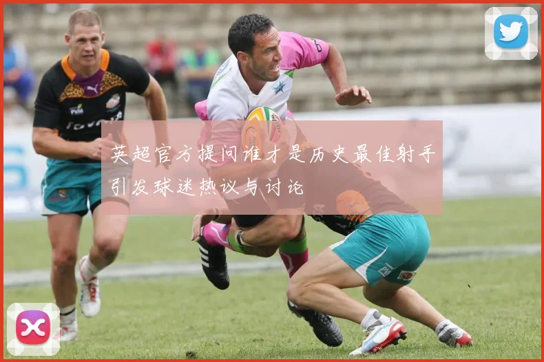 英超官方提问谁才是历史最佳射手引发球迷热议与讨论