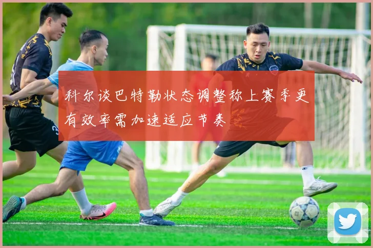 科尔谈巴特勒状态调整称上赛季更有效率需加速适应节奏