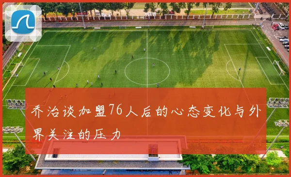 乔治谈加盟76人后的心态变化与外界关注的压力