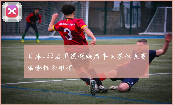 日本U23后卫遗憾缺席半决赛和决赛感慨机会难得