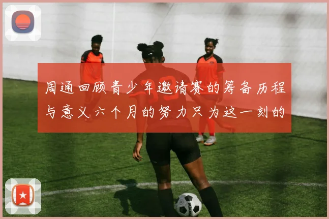 周通回顾青少年邀请赛的筹备历程与意义六个月的努力只为这一刻的精彩