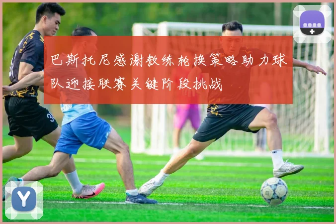 巴斯托尼感谢教练轮换策略助力球队迎接联赛关键阶段挑战