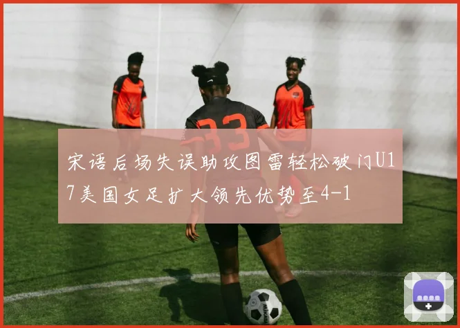 宋语后场失误助攻图雷轻松破门U17美国女足扩大领先优势至4-1
