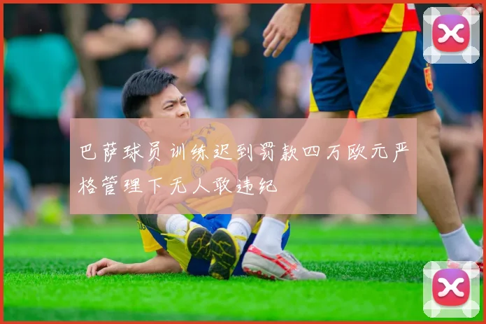 巴萨球员训练迟到罚款四万欧元严格管理下无人敢违纪