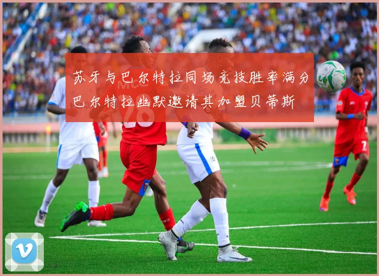 苏牙与巴尔特拉同场竞技胜率满分巴尔特拉幽默邀请其加盟贝蒂斯