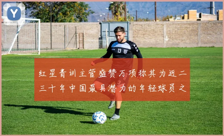 红星青训主管盛赞万项称其为近二三十年中国最具潜力的年轻球员之一