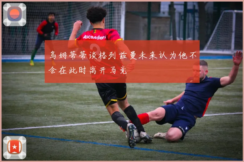 乌姆蒂蒂谈格列兹曼未来认为他不会在此时离开马竞