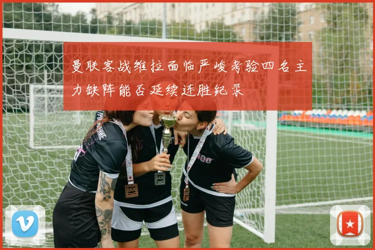 曼联客战维拉面临严峻考验四名主力缺阵能否延续连胜纪录