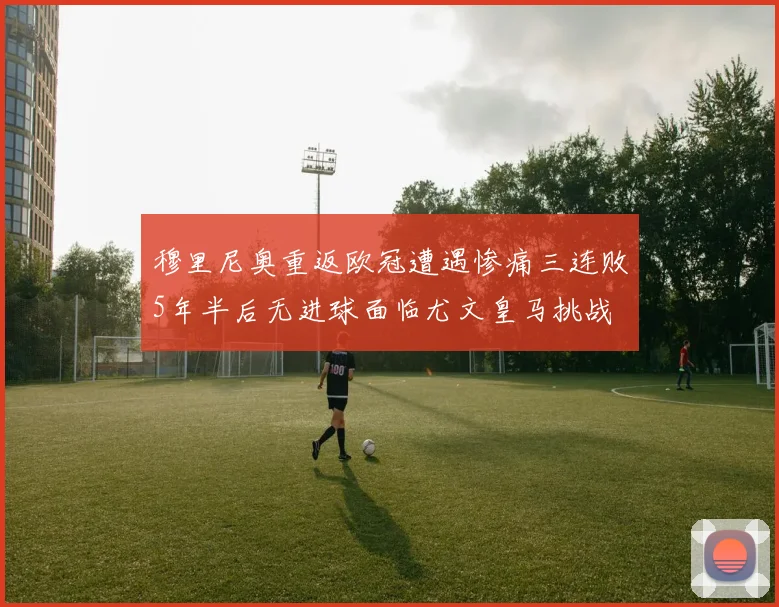 穆里尼奥重返欧冠遭遇惨痛三连败5年半后无进球面临尤文皇马挑战