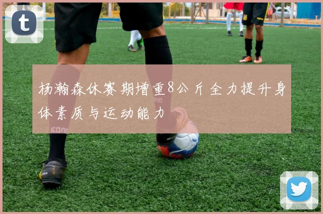杨瀚森休赛期增重8公斤全力提升身体素质与运动能力