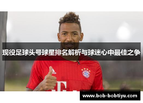 现役足球头号球星排名解析与球迷心中最佳之争