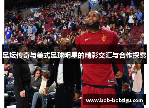 足坛传奇与美式足球明星的精彩交汇与合作探索