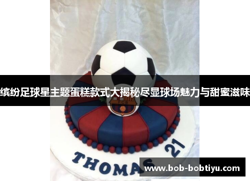 缤纷足球星主题蛋糕款式大揭秘尽显球场魅力与甜蜜滋味