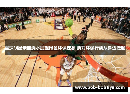 篮球明星亲自浇水展现绿色环保理念 助力环保行动从身边做起