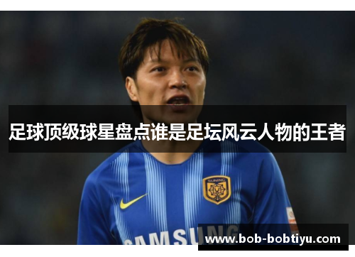 足球顶级球星盘点谁是足坛风云人物的王者