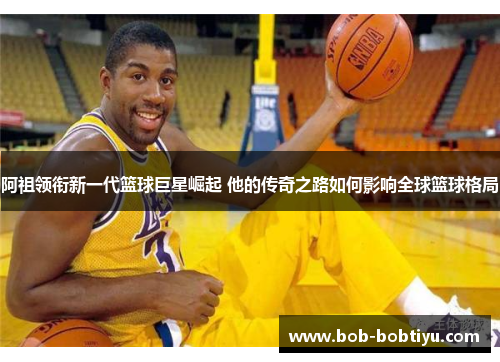 阿祖领衔新一代篮球巨星崛起 他的传奇之路如何影响全球篮球格局