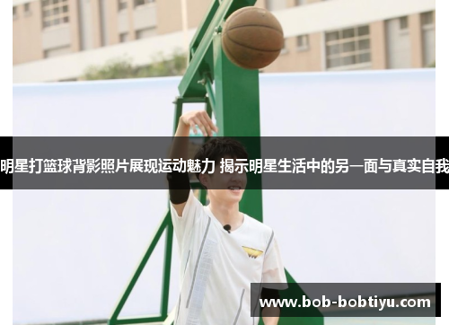 明星打篮球背影照片展现运动魅力 揭示明星生活中的另一面与真实自我